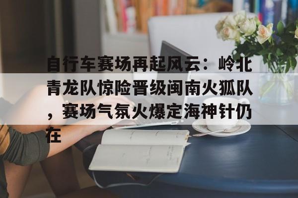 爱游戏-自行车赛场再起风云：岭北青龙队惊险晋级闽南火狐队，赛场气氛火爆定海神针仍在的简单介绍