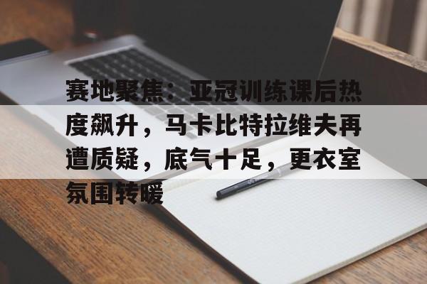 爱游戏官网-关于赛地聚焦：亚冠训练课后热度飙升，马卡比特拉维夫再遭质疑，底气十足，更衣室氛围转暖的信息