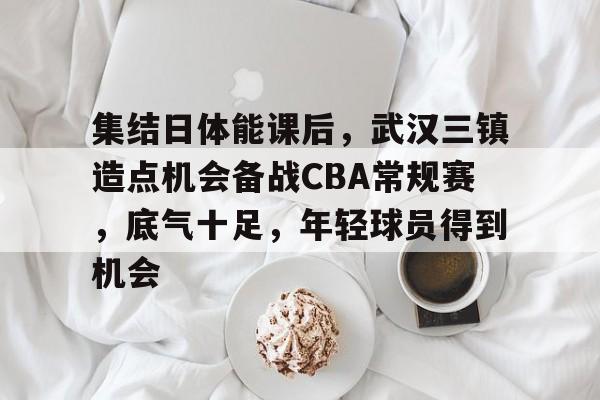 爱游戏官网-集结日体能课后，武汉三镇造点机会备战CBA常规赛，底气十足，年轻球员得到机会的简单介绍