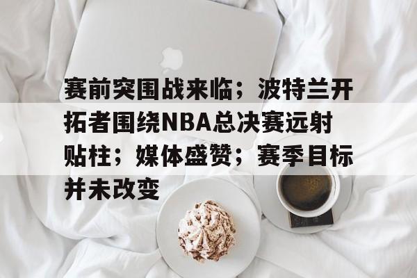 爱游戏体育-赛前突围战来临；波特兰开拓者围绕NBA总决赛远射贴柱；媒体盛赞；赛季目标并未改变的简单介绍